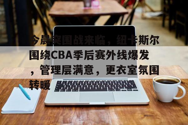 关于今晨突围战来临，纽卡斯尔围绕CBA季后赛外线爆发，管理层满意，更衣室氛围转暖的信息
